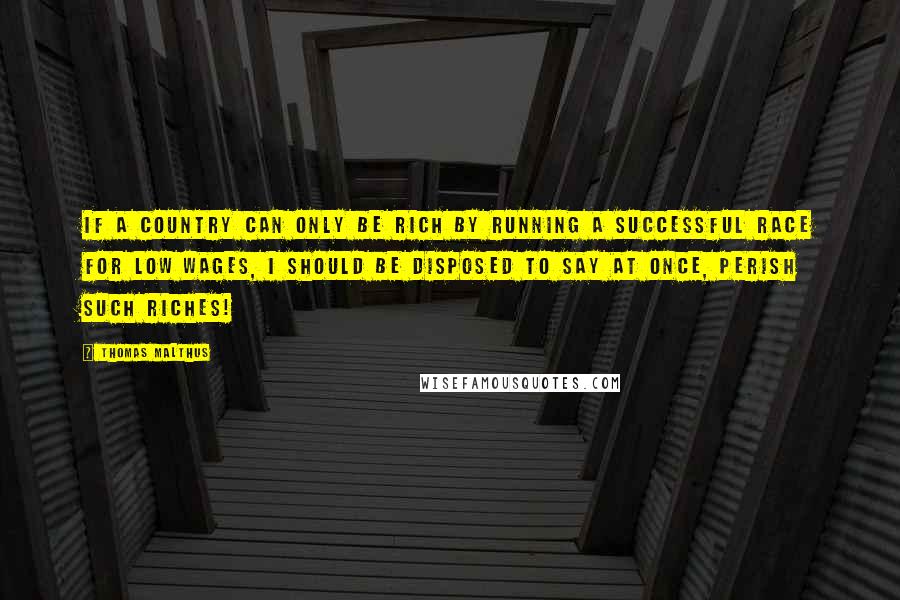 Thomas Malthus quotes: If a country can only be rich by running a successful race for low wages, I should be disposed to say at once, perish such riches!