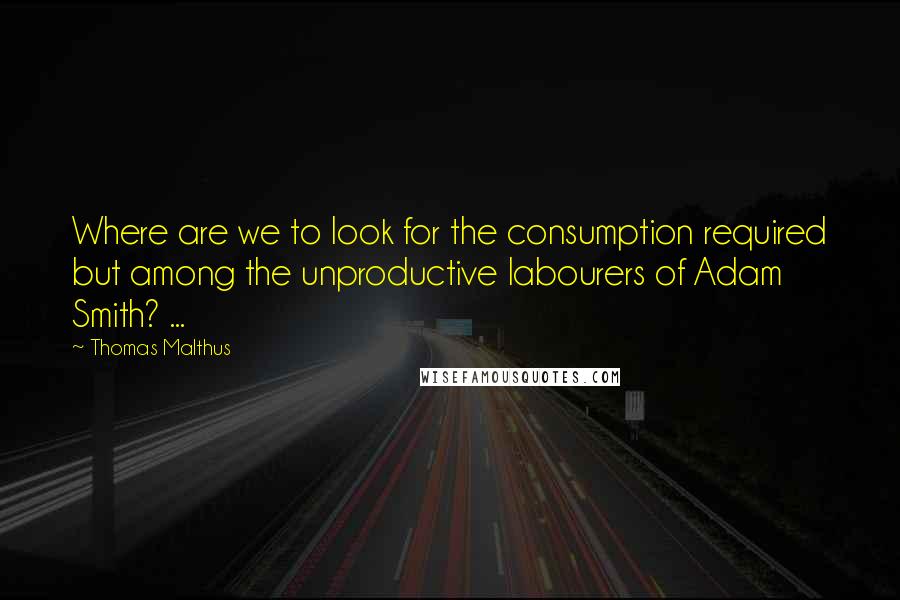 Thomas Malthus quotes: Where are we to look for the consumption required but among the unproductive labourers of Adam Smith? ...