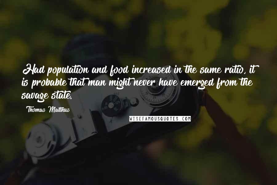 Thomas Malthus quotes: Had population and food increased in the same ratio, it is probable that man might never have emerged from the savage state.