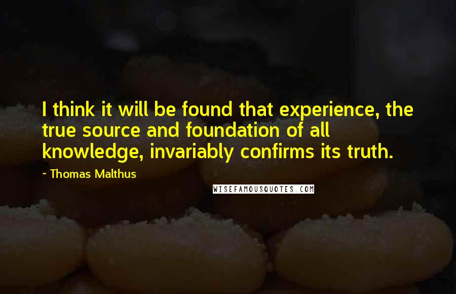 Thomas Malthus quotes: I think it will be found that experience, the true source and foundation of all knowledge, invariably confirms its truth.