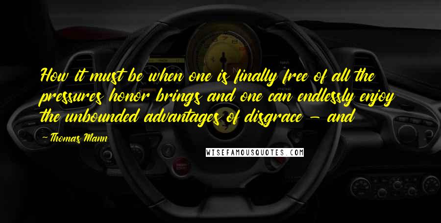 Thomas Mann quotes: How it must be when one is finally free of all the pressures honor brings and one can endlessly enjoy the unbounded advantages of disgrace - and