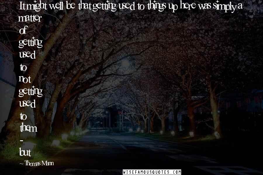 Thomas Mann quotes: It might well be that getting used to things up here was simply a matter of getting used to not getting used to them - but