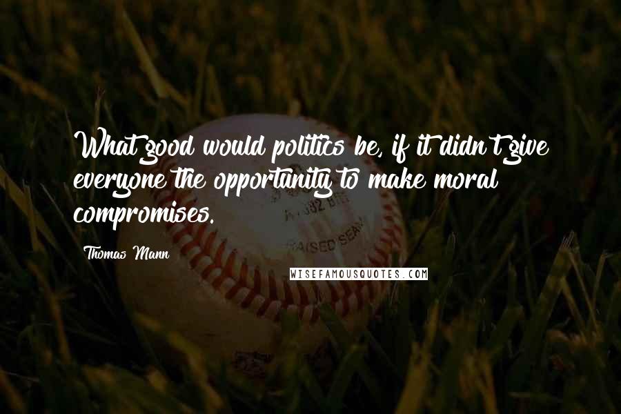 Thomas Mann quotes: What good would politics be, if it didn't give everyone the opportunity to make moral compromises.