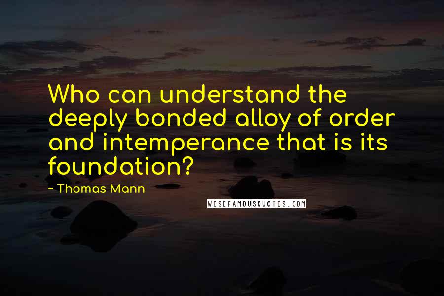 Thomas Mann quotes: Who can understand the deeply bonded alloy of order and intemperance that is its foundation?