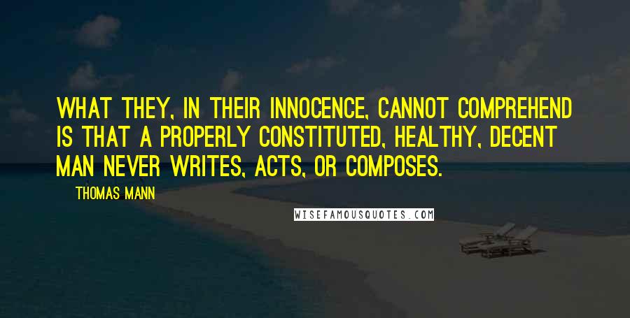 Thomas Mann quotes: What they, in their innocence, cannot comprehend is that a properly constituted, healthy, decent man never writes, acts, or composes.