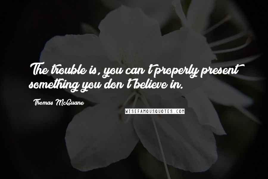 Thomas McGuane quotes: The trouble is, you can't properly present something you don't believe in.