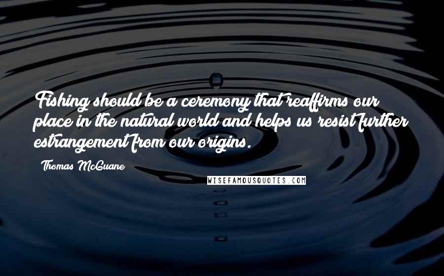 Thomas McGuane quotes: Fishing should be a ceremony that reaffirms our place in the natural world and helps us resist further estrangement from our origins.