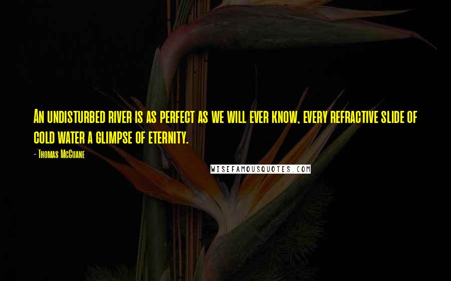 Thomas McGuane quotes: An undisturbed river is as perfect as we will ever know, every refractive slide of cold water a glimpse of eternity.
