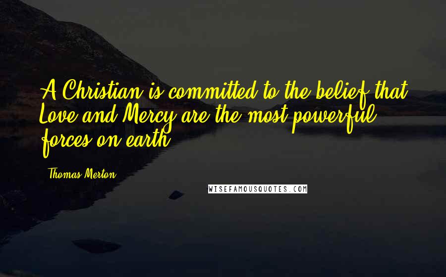 Thomas Merton quotes: A Christian is committed to the belief that Love and Mercy are the most powerful forces on earth.