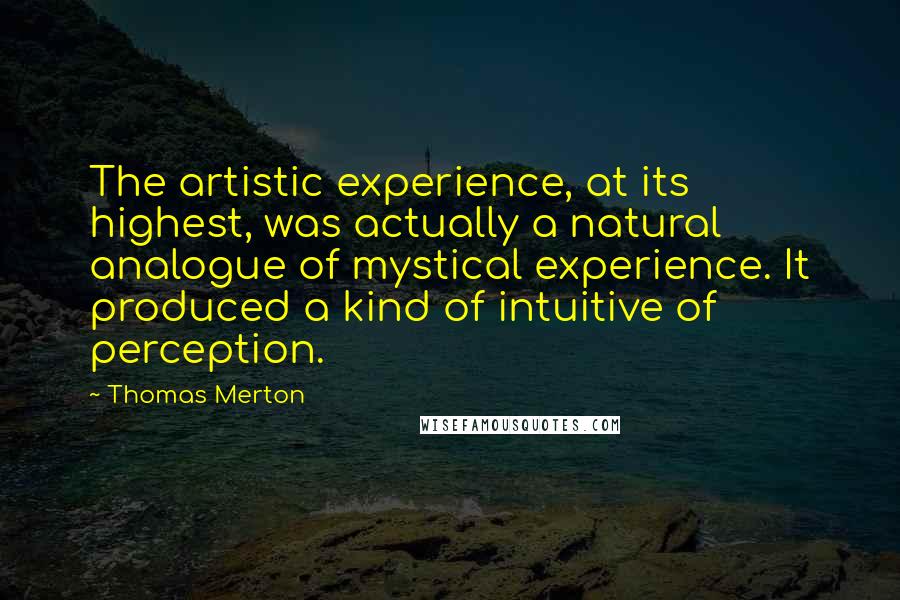 Thomas Merton quotes: The artistic experience, at its highest, was actually a natural analogue of mystical experience. It produced a kind of intuitive of perception.