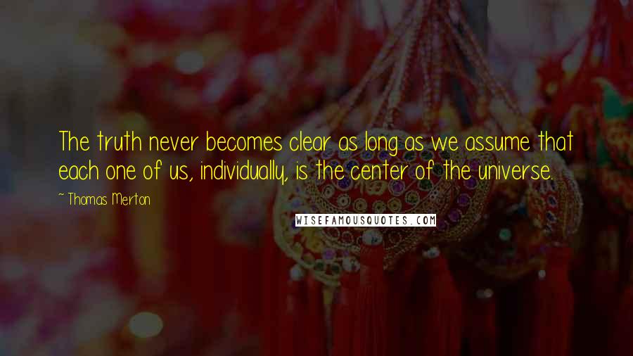 Thomas Merton quotes: The truth never becomes clear as long as we assume that each one of us, individually, is the center of the universe.