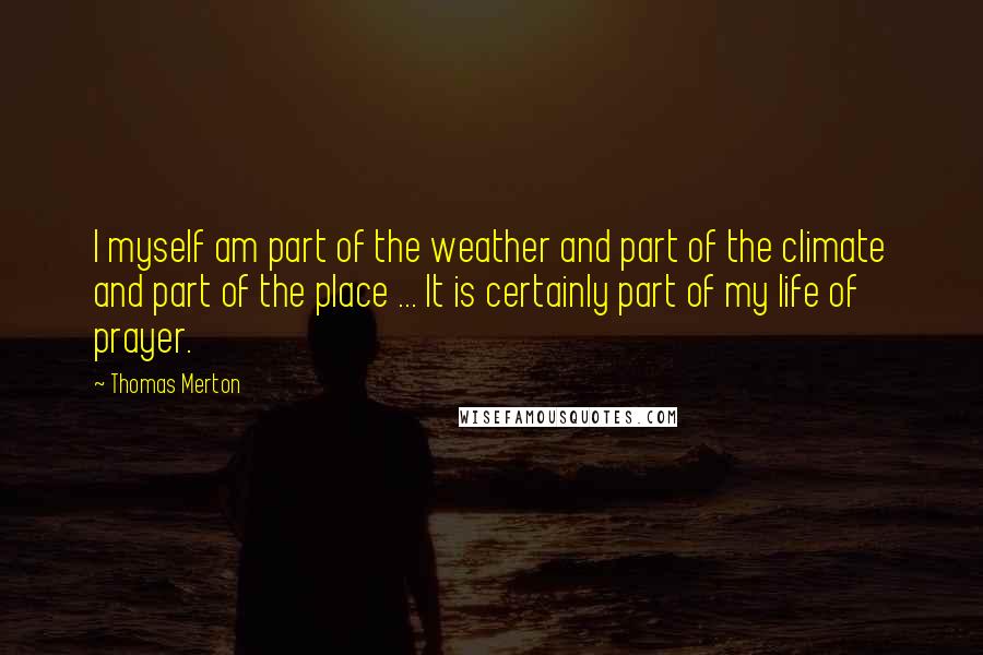 Thomas Merton quotes: I myself am part of the weather and part of the climate and part of the place ... It is certainly part of my life of prayer.