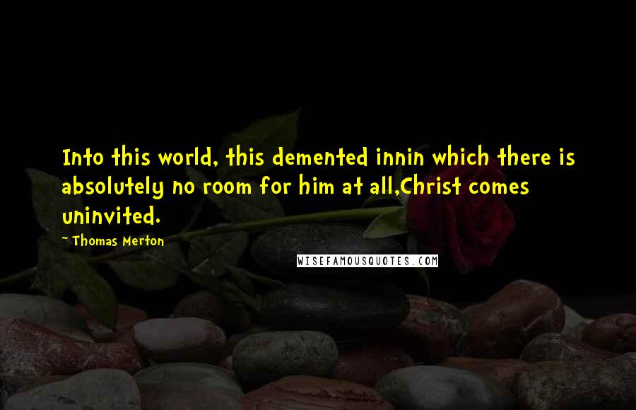 Thomas Merton quotes: Into this world, this demented innin which there is absolutely no room for him at all,Christ comes uninvited.
