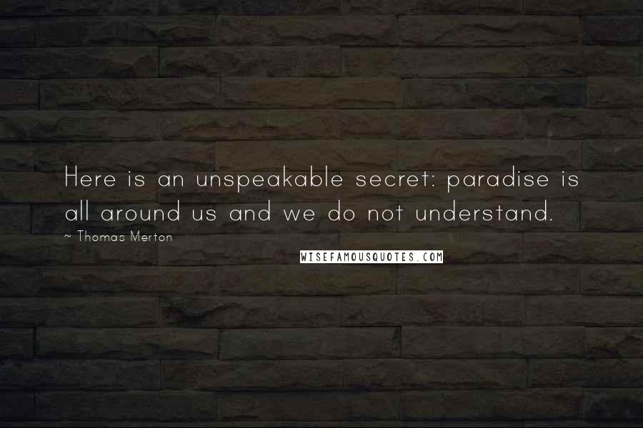 Thomas Merton quotes: Here is an unspeakable secret: paradise is all around us and we do not understand.