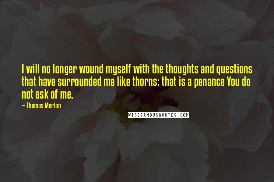Thomas Merton quotes: I will no longer wound myself with the thoughts and questions that have surrounded me like thorns: that is a penance You do not ask of me.