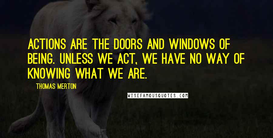 Thomas Merton quotes: Actions are the doors and windows of being. Unless we act, we have no way of knowing what we are.