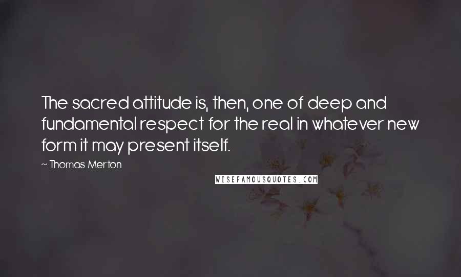 Thomas Merton quotes: The sacred attitude is, then, one of deep and fundamental respect for the real in whatever new form it may present itself.