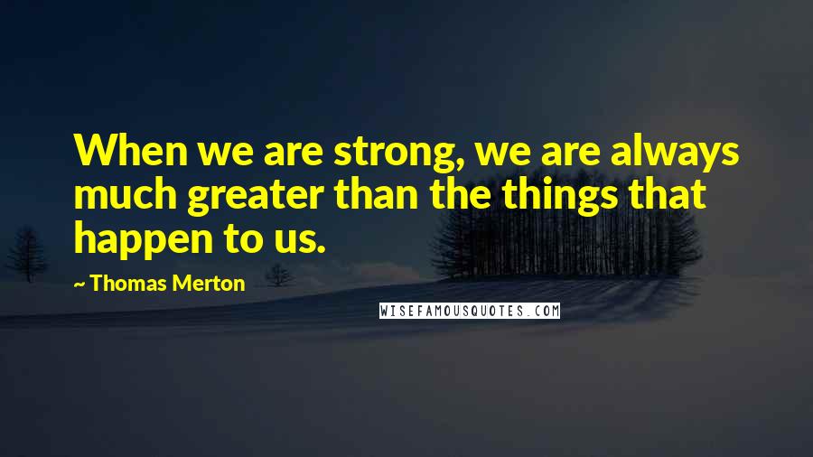 Thomas Merton quotes: When we are strong, we are always much greater than the things that happen to us.