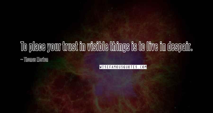 Thomas Merton quotes: To place your trust in visible things is to live in despair.
