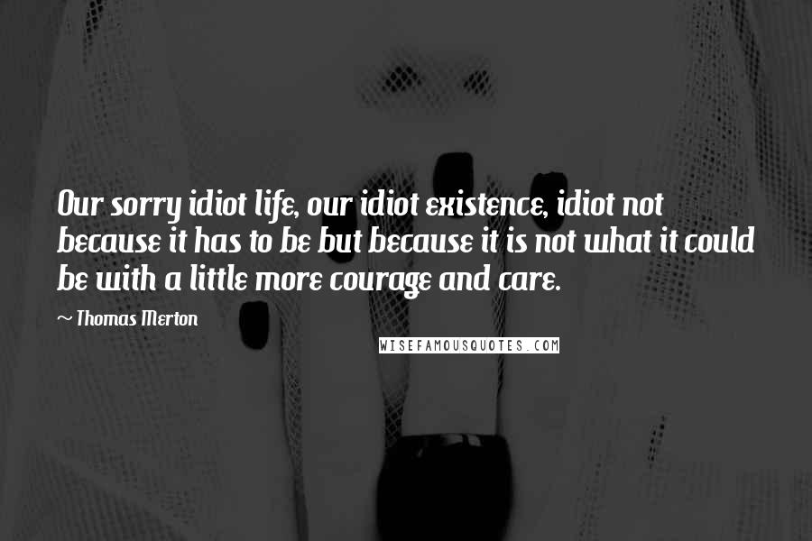 Thomas Merton quotes: Our sorry idiot life, our idiot existence, idiot not because it has to be but because it is not what it could be with a little more courage and care.