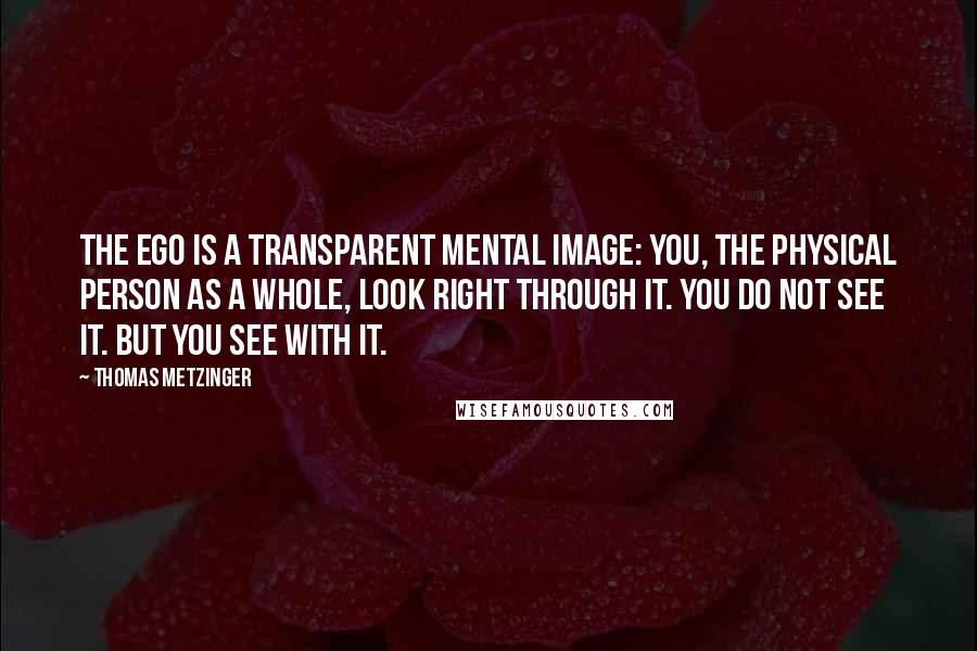 Thomas Metzinger quotes: The Ego is a transparent mental image: You, the physical person as a whole, look right through it. You do not see it. But you see with it.
