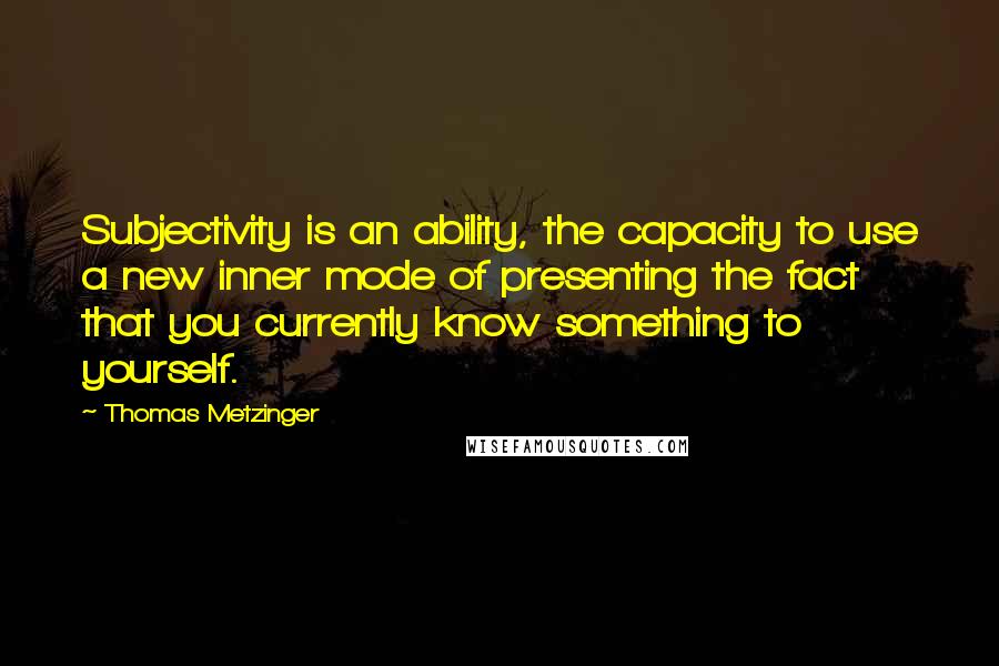 Thomas Metzinger quotes: Subjectivity is an ability, the capacity to use a new inner mode of presenting the fact that you currently know something to yourself.