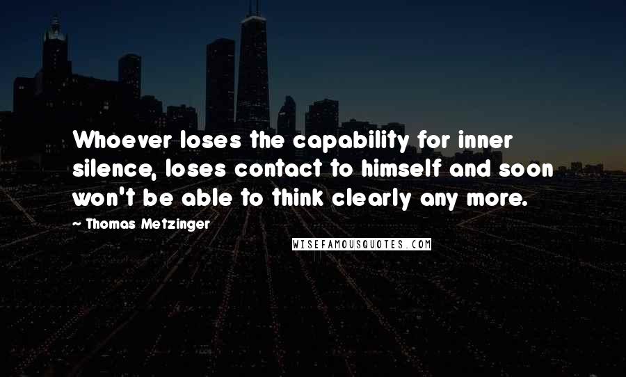 Thomas Metzinger quotes: Whoever loses the capability for inner silence, loses contact to himself and soon won't be able to think clearly any more. Thomas Metzinger quotes: Whoever loses the capability for inner silence, loses contact to himself and soon won't be able to think clearly any more.
