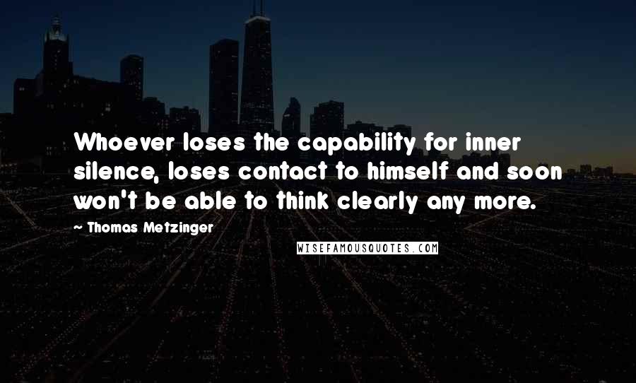 Thomas Metzinger quotes: Whoever loses the capability for inner silence, loses contact to himself and soon won't be able to think clearly any more.