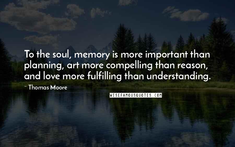 Thomas Moore quotes: To the soul, memory is more important than planning, art more compelling than reason, and love more fulfilling than understanding.