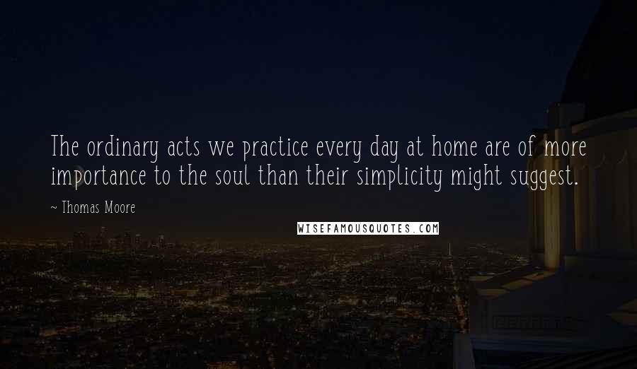Thomas Moore quotes: The ordinary acts we practice every day at home are of more importance to the soul than their simplicity might suggest. Thomas Moore quotes: The ordinary acts we practice every day at home are of more importance to the soul than their simplicity might suggest.