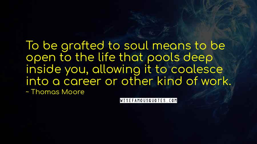 Thomas Moore quotes: To be grafted to soul means to be open to the life that pools deep inside you, allowing it to coalesce into a career or other kind of work. Thomas Moore quotes: To be grafted to soul means to be open to the life that pools deep inside you, allowing it to coalesce into a career or other kind of work.