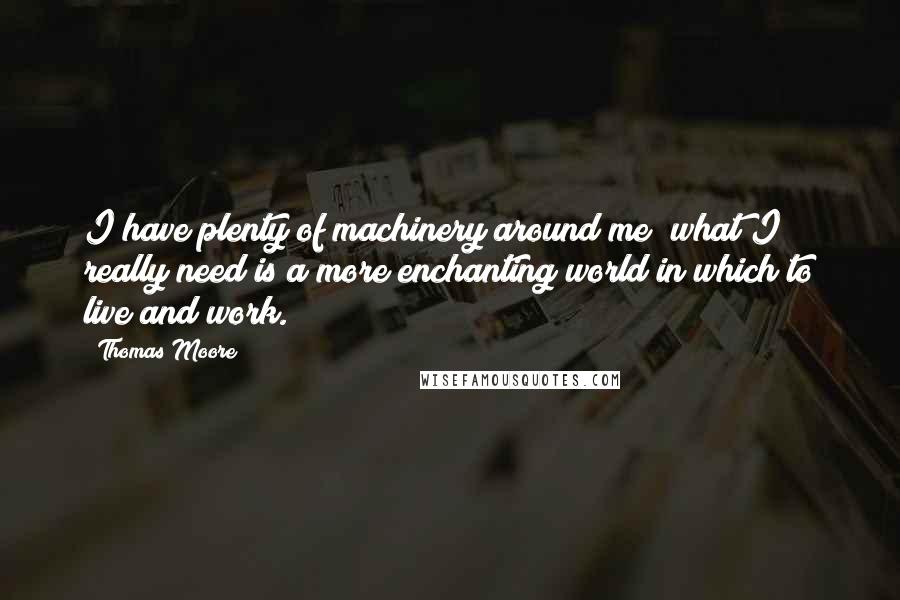 Thomas Moore quotes: I have plenty of machinery around me; what I really need is a more enchanting world in which to live and work. Thomas Moore quotes: I have plenty of machinery around me; what I really need is a more enchanting world in which to live and work.
