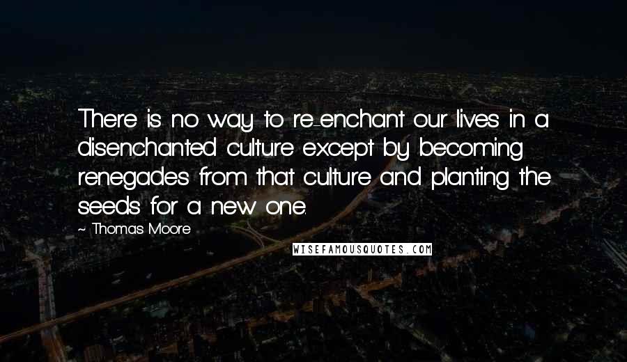 Thomas Moore quotes: There is no way to re-enchant our lives in a disenchanted culture except by becoming renegades from that culture and planting the seeds for a new one. Thomas Moore quotes: There is no way to re-enchant our lives in a disenchanted culture except by becoming renegades from that culture and planting the seeds for a new one.