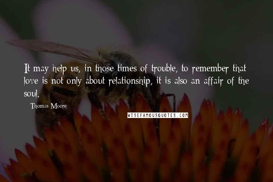 Thomas Moore quotes: It may help us, in those times of trouble, to remember that love is not only about relationship, it is also an affair of the soul.