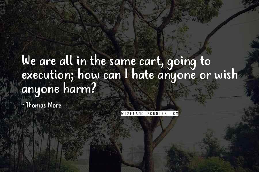 Thomas More quotes: We are all in the same cart, going to execution; how can I hate anyone or wish anyone harm?