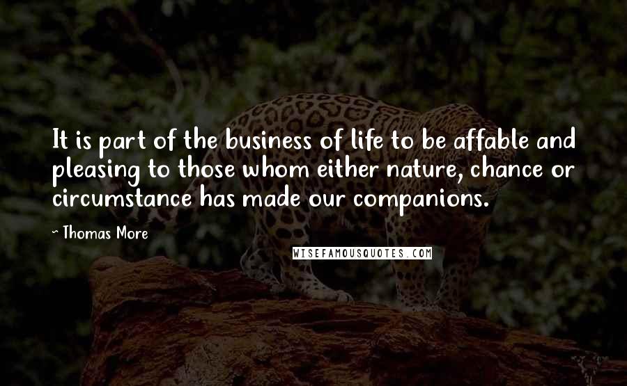 Thomas More quotes: It is part of the business of life to be affable and pleasing to those whom either nature, chance or circumstance has made our companions.