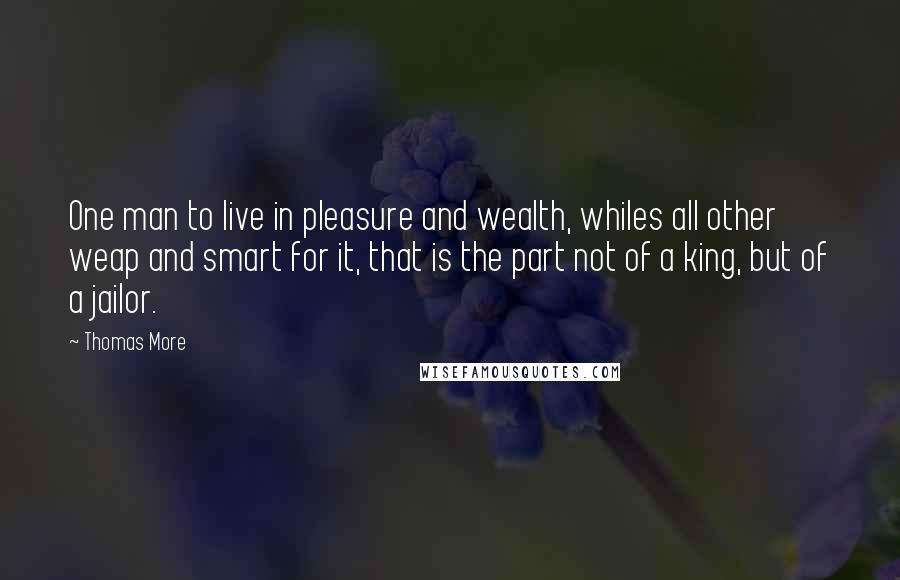 Thomas More quotes: One man to live in pleasure and wealth, whiles all other weap and smart for it, that is the part not of a king, but of a jailor.