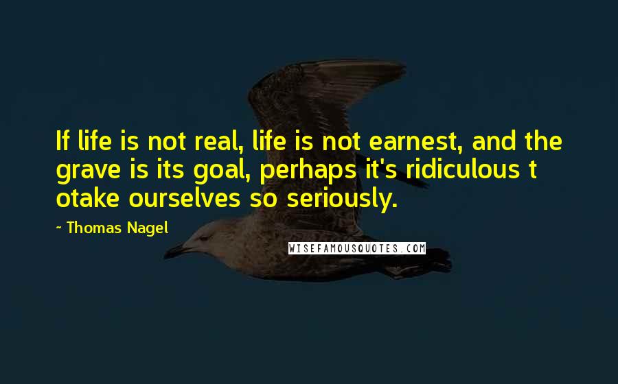 Thomas Nagel quotes: If life is not real, life is not earnest, and the grave is its goal, perhaps it's ridiculous t otake ourselves so seriously.
