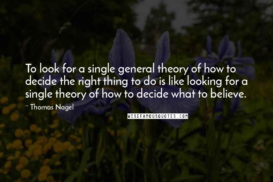 Thomas Nagel quotes: To look for a single general theory of how to decide the right thing to do is like looking for a single theory of how to decide what to believe.