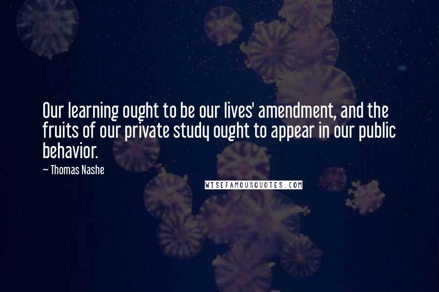 Thomas Nashe quotes: Our learning ought to be our lives' amendment, and the fruits of our private study ought to appear in our public behavior.