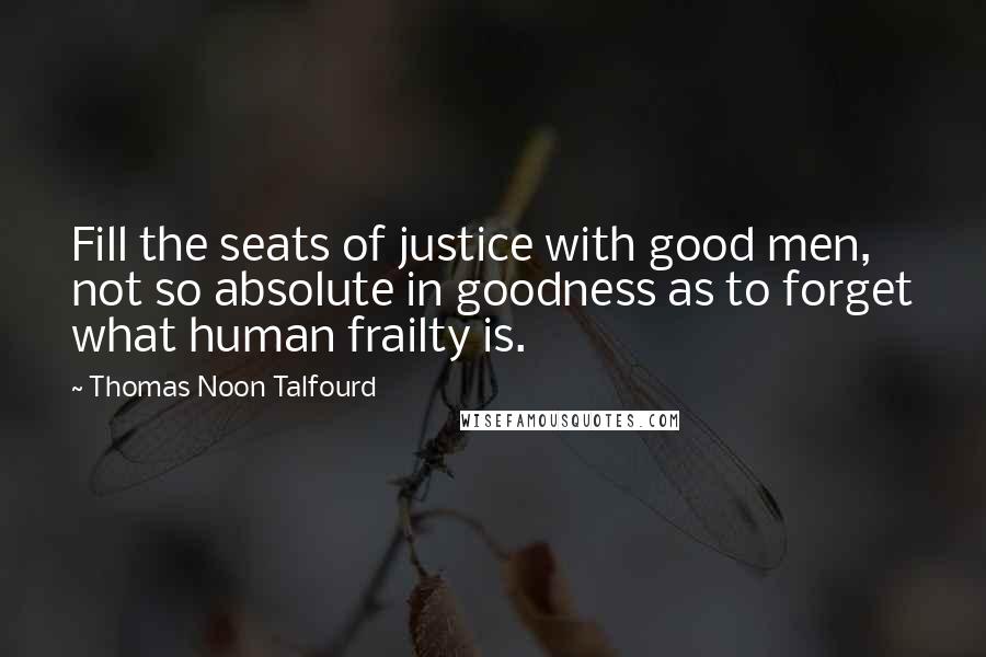 Thomas Noon Talfourd quotes: Fill the seats of justice with good men, not so absolute in goodness as to forget what human frailty is.