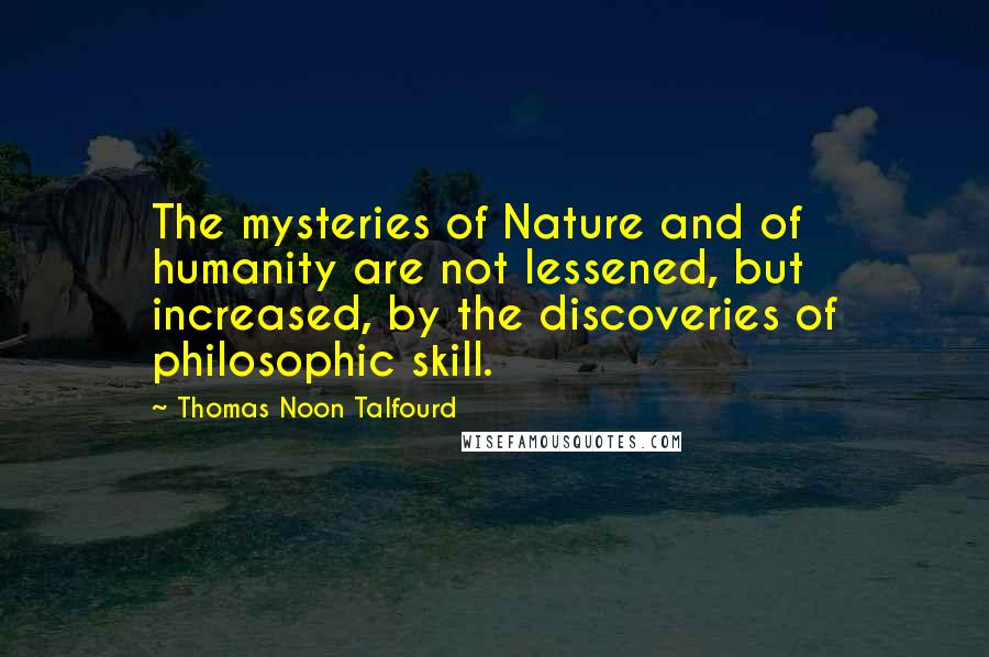 Thomas Noon Talfourd quotes: The mysteries of Nature and of humanity are not lessened, but increased, by the discoveries of philosophic skill.