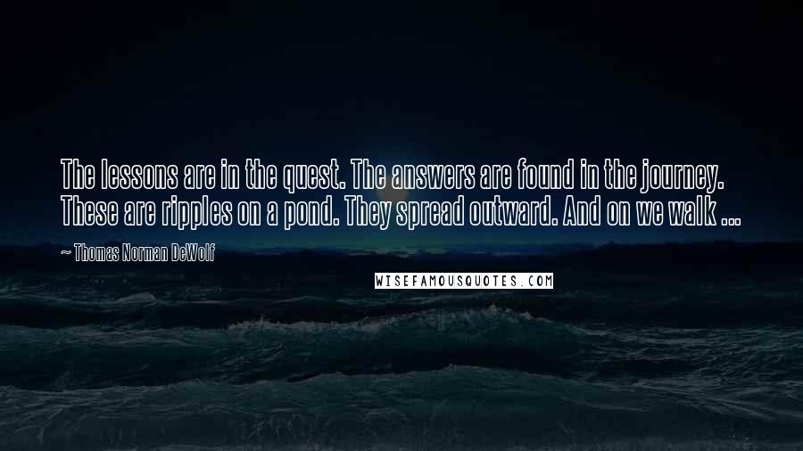 Thomas Norman DeWolf quotes: The lessons are in the quest. The answers are found in the journey. These are ripples on a pond. They spread outward. And on we walk ...