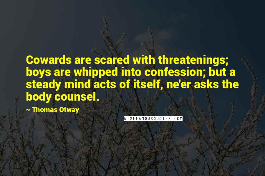 Thomas Otway quotes: Cowards are scared with threatenings; boys are whipped into confession; but a steady mind acts of itself, ne'er asks the body counsel.