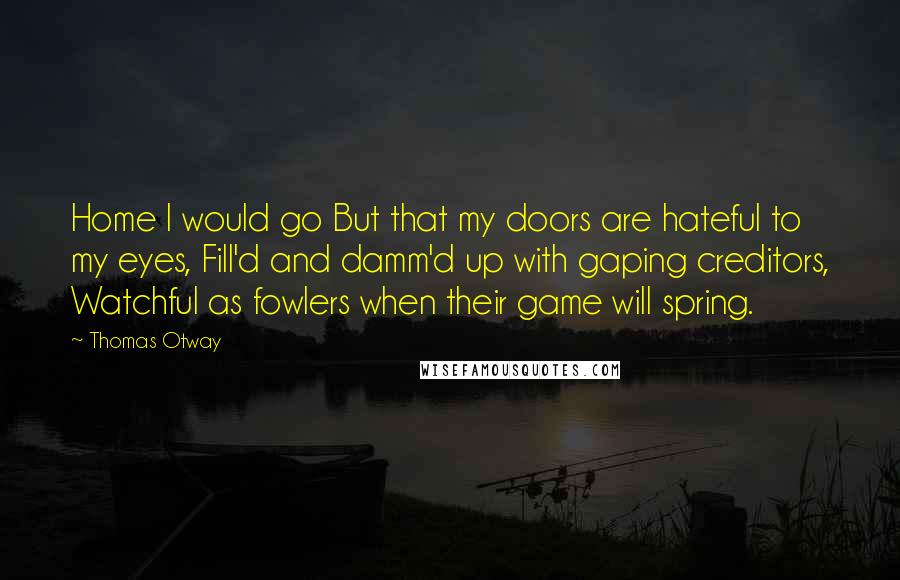 Thomas Otway quotes: Home I would go But that my doors are hateful to my eyes, Fill'd and damm'd up with gaping creditors, Watchful as fowlers when their game will spring.