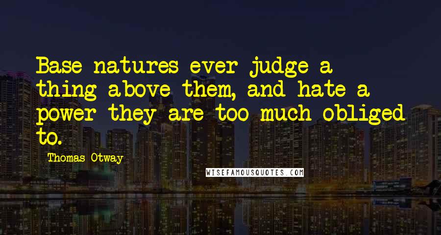 Thomas Otway quotes: Base natures ever judge a thing above them, and hate a power they are too much obliged to.