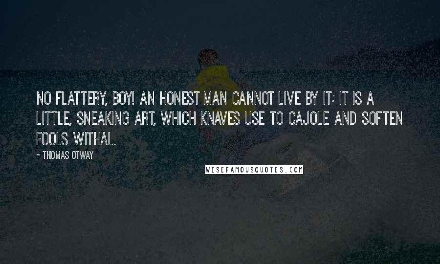 Thomas Otway quotes: No flattery, boy! an honest man cannot live by it; it is a little, sneaking art, which knaves use to cajole and soften fools withal.