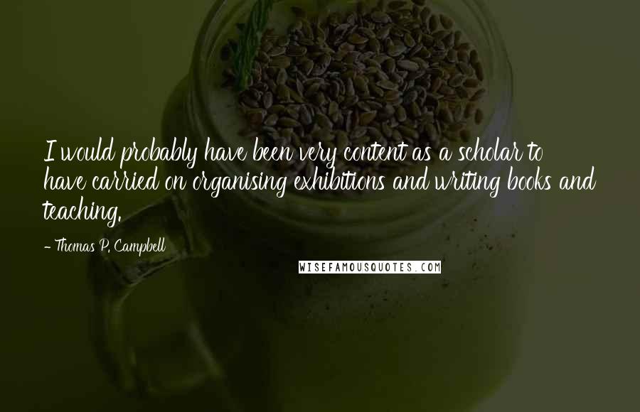 Thomas P. Campbell quotes: I would probably have been very content as a scholar to have carried on organising exhibitions and writing books and teaching. Thomas P. Campbell quotes: I would probably have been very content as a scholar to have carried on organising exhibitions and writing books and teaching.