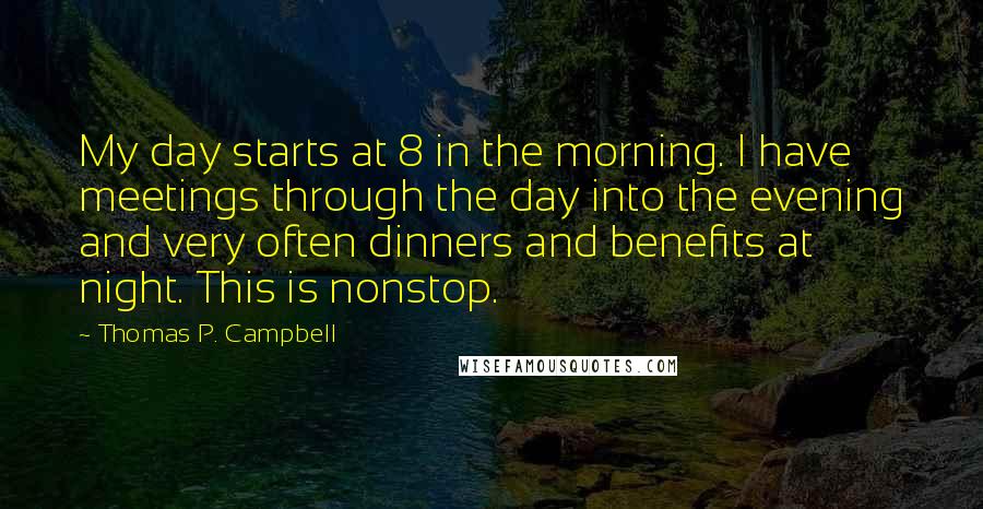 Thomas P. Campbell quotes: My day starts at 8 in the morning. I have meetings through the day into the evening and very often dinners and benefits at night. This is nonstop. Thomas P. Campbell quotes: My day starts at 8 in the morning. I have meetings through the day into the evening and very often dinners and benefits at night. This is nonstop.