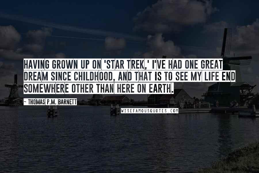 Thomas P.M. Barnett quotes: Having grown up on 'Star Trek,' I've had one great dream since childhood, and that is to see my life end somewhere other than here on Earth. Thomas P.M. Barnett quotes: Having grown up on 'Star Trek,' I've had one great dream since childhood, and that is to see my life end somewhere other than here on Earth.